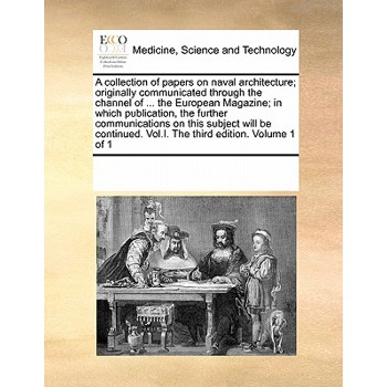 A Collection of Papers on Naval Architecture; Originally Communicated Through the Channel of ... the European Magazine; In Which Publication, the Further Communications on This Subject Will Be Continu