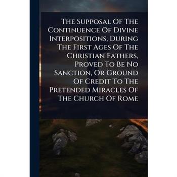 The Supposal Of The Continuence Of Divine Interpositions, During The First Ages Of The Christian Fathers, Proved To Be No Sanction, Or Ground Of Credit To The Pretended Miracles Of The Church Of Rome