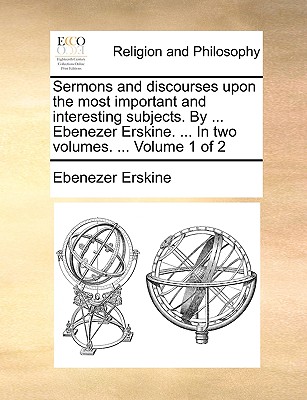 Sermons and Discourses Upon the Most Important and Interesting Subjects. by ... Ebenezer Erskine. ... in Two Volumes. ... Volume 1 of 2