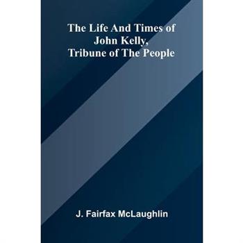The life and times of John Kelly, tribune of the people