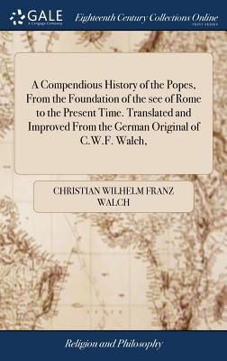 A Compendious History of the Popes, from the Foundation of the See of Rome to the Present Time. Translated and Improved from the German Original of C.W.F. Walch,