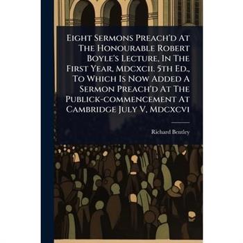 Eight Sermons Preach’d At The Honourable Robert Boyle’s Lecture, In The First Year, Mdcxcii. 5th Ed., To Which Is Now Added A Sermon Preach’d At The Publick-commencement At Cambridge July V, Mdcxcvi