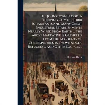 The Johnstown Flood. A Thriving City of 30,000 Inhabitants and Many Great Industrial Establishments Nearly Wiped From Earth ... The Above Narrative is Gathered From the Accounts of Correspondents, Eye