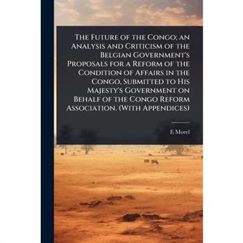 The Future of the Congo; an Analysis and Criticism of the Belgian Government’s Proposals for a Reform of the Condition of Affairs in the Congo, Submitted to His Majesty’s Government on Behalf of the C