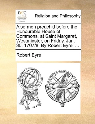 A Sermon Preach’d Before the Honourable House of Commons, at Saint Margaret, Westminster, on Friday, Jan. 30. 1707/8. by Robert Eyre, ...