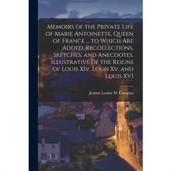 Memoirs of the Private Life of Marie Antoinette, Queen of France ... to Which Are Added, Recollections, Sketches, and Anecdotes, Illustrative of the Reigns of Louis Xiv, Louis Xv, and Louis XVI