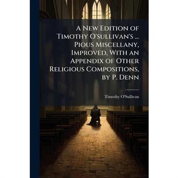 A New Edition of Timothy O’sullivan’s ... Pious Miscellany, Improved, With an Appendix of Other Religious Compositions, by P. Denn