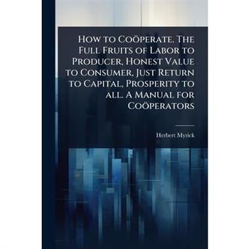 How to Co繹perate. The Full Fruits of Labor to Producer, Honest Value to Consumer, Just Return to Capital, Prosperity to all. A Manual for Co繹perators