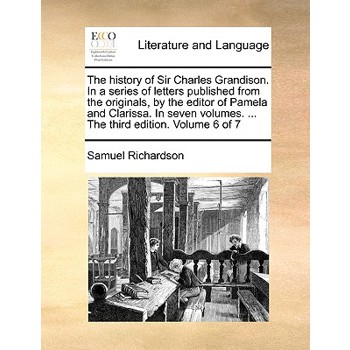 The History of Sir Charles Grandison. in a Series of Letters Published from the Originals, by the Editor of Pamela and Clarissa. in Seven Volumes. ... the Third Edition. Volume 6 of 7