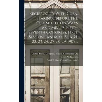 Reciprocity With Cuba. Hearings Before the Committee on Ways and Means, Fifty-seventh Congress, First Session. January 15, 16, 21, 22, 23, 24, 25, 28, 29, 1902 ..