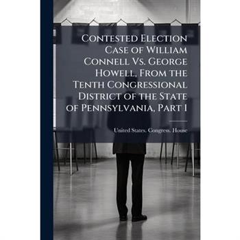 Contested Election Case of William Connell Vs. George Howell, From the Tenth Congressional District of the State of Pennsylvania, Part 1