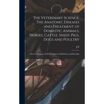 The Veterinary Science. The Anatomy, Diseases and Treatment of Domestic Animals, Horses, Cattle, Sheep, Pigs, Dogs and Poultry; Also Containing a Full Description of Medicines and Receipts