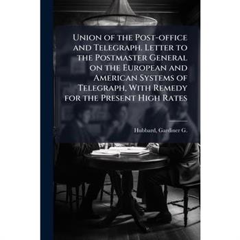 Union of the Post-office and Telegraph. Letter to the Postmaster General on the European and American Systems of Telegraph, With Remedy for the Present High Rates