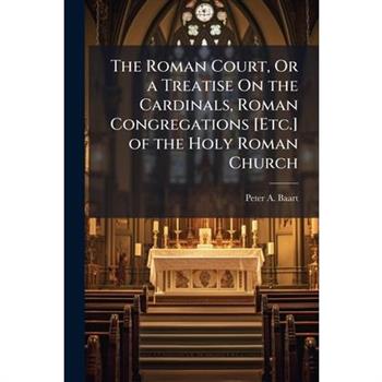 The Roman Court, Or a Treatise On the Cardinals, Roman Congregations [Etc.] of the Holy Roman Church