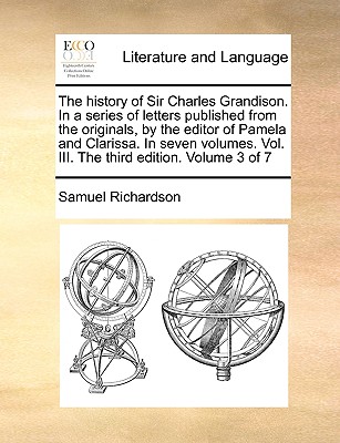The History of Sir Charles Grandison. in a Series of Letters Published from the Originals, by the Editor of Pamela and Clarissa. in Seven Volumes. Vol. III. the Third Edition. Volume 3 of 7