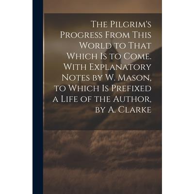 The Pilgrim's Progress From This World to That Which Is to Come. With Explanatory Notes by W. Mason, to Which Is Prefixed a Life of the Author, by A. Clarke