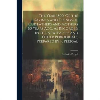 The Year 1800, Or the Sayings and Doings of Our Fathers and Mothers 60 Years Ago, As Recorded in the Newspapers and Other Periodicals, Prepared by F. Perigal