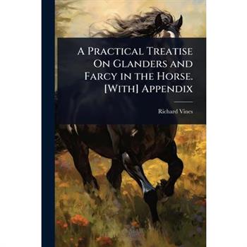 A Practical Treatise On Glanders and Farcy in the Horse. [With] Appendix