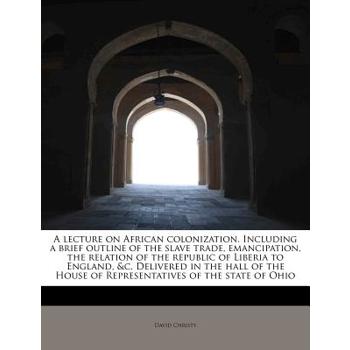 A Lecture on African Colonization. Including a Brief Outline of the Slave Trade, Emancipation, the Relation of the Republic of Liberia to England, &C. Delivered in the Hall of the House of Representat