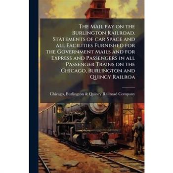 The Mail pay on the Burlington Railroad. Statements of car Space and all Facilities Furnished for the Government Mails and for Express and Passengers in all Passenger Trains on the Chicago, Burlington