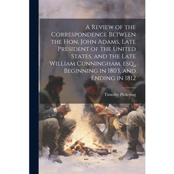 A Review of the Correspondence Between the Hon. John Adams, Late President of the United States, and the Late William Cunningham, esq., Beginning in 1803, and Ending in 1812
