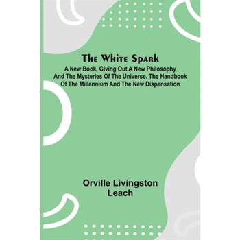 The White Spark; A New Book, Giving Out a New Philosophy and the Mysteries of the Universe. The Handbook of the Millennium and the New Dispensation