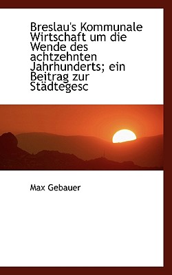 Breslau’s Kommunale Wirtschaft Um Die Wende Des Achtzehnten Jahrhunderts; Ein Beitrag Zur Stadtegesc