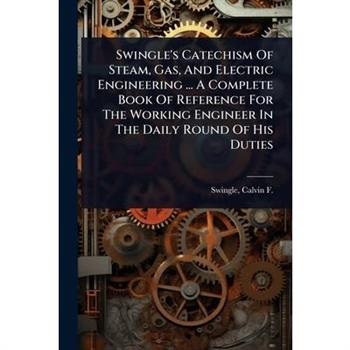 Swingle’s Catechism Of Steam, Gas, And Electric Engineering ... A Complete Book Of Reference For The Working Engineer In The Daily Round Of His Duties