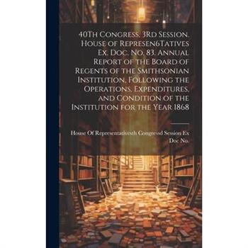 40Th Congress, 3Rd Session. House of Represen6Tatives Ex. Doc. No. 83. Annual Report of the Board of Regents of the Smithsonian Institution, Following the Operations, Expenditures, and Condition of th