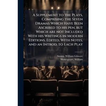 A Supplement to the Plays, Comprising the Seven Dramas Which Have Been Ascribed to His Pen, But Which Are Not Included with His Writings in Modern Editions. Edited, with Notes, and an Introd. to Each