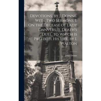 Devotions, by J. Donne. With Two Sermons. I. On the Decease of Lady Danvers. Ii. Death's Duel. to Which Is Prefixed, His Life, by I. Walton