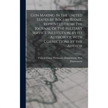 Gun Making in the United States by Rogers Birnie, Reprinted From the Journal of the Military Service Institution, by Its Authority, With Corrections by the Author