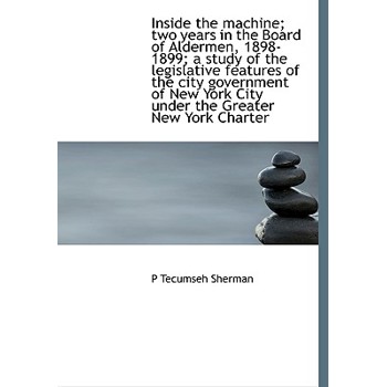 Inside the Machine; Two Years in the Board of Aldermen, 1898-1899; A Study of the Legislative Features of the City Government of New York City Under the Greater New York Charter