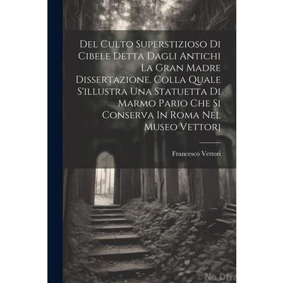 Del Culto Superstizioso Di Cibele Detta Dagli Antichi La Gran Madre Dissertazione. Colla Quale S’illustra Una Statuetta Di Marmo Pario Che Si Conserva In Roma Nel Museo Vettorj