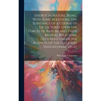 Energy in Nature, Being, With Some Additions, the Substance of a Course of Six Lectures Upon the Forces of Nature and Their Mutual Relations. Delivered Under the Auspices of the Gilchrist Educational