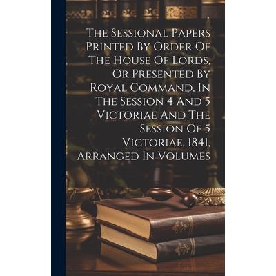 The Sessional Papers Printed By Order Of The House Of Lords, Or Presented By Royal Command, In The Session 4 And 5 Victoriae And The Session Of 5 Victoriae, 1841, Arranged In Volumes