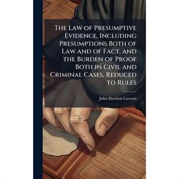 The Law of Presumptive Evidence, Including Presumptions Both of Law and of Fact, and the Burden of Proof Both in Civil and Criminal Cases, Reduced to Rules