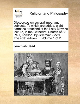 Discourses on Several Important Subjects. to Which Are Added, Eight Sermons Preached at the Lady Moyer’s Lecture, in the Cathedral Church of St. Paul, London. by Jeremiah Seed, ... the Sixth Edition .