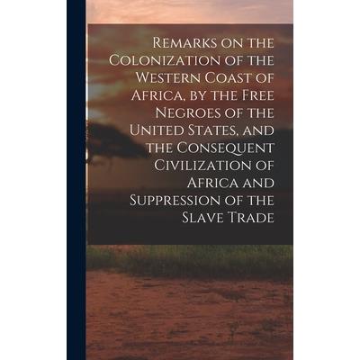 Remarks on the Colonization of the Western Coast of Africa, by the Free Negroes of the United States, and the Consequent Civilization of Africa and Suppression of the Slave Trade Remarks on the Colonization of the Western Coast of Africa, by the Free Negroes of the United States, and the Consequent Civilization of Africa and Suppression of the Slave Trade