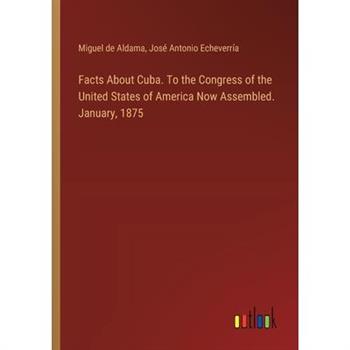 Facts About Cuba. To the Congress of the United States of America Now Assembled. January, 1875