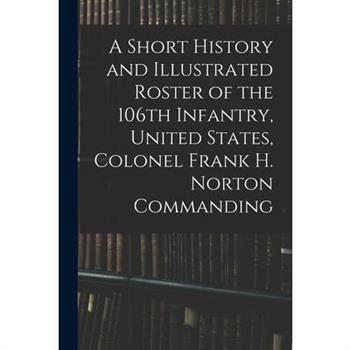 A Short History and Illustrated Roster of the 106th Infantry, United States, Colonel Frank H. Norton Commanding