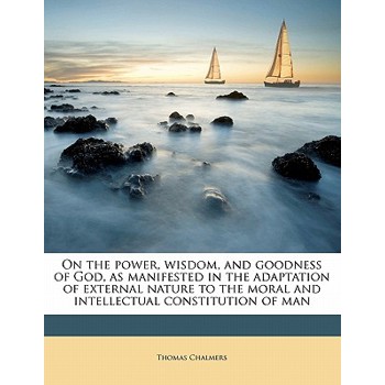 On the Power, Wisdom and Goodness of God as Manifested in the Adaptation of External Nature, to the Moral and Intellectual Constitution of Man