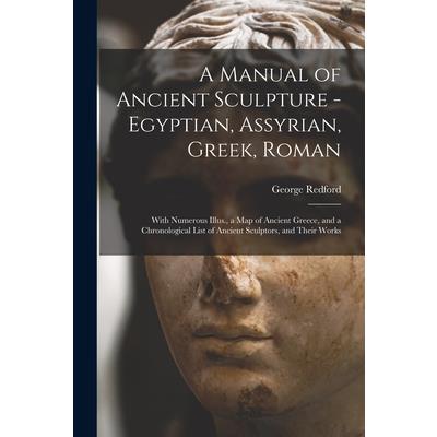A Manual of Ancient Sculpture - Egyptian, Assyrian, Greek, Roman; With Numerous Illus., a map of Ancient Greece, and a Chronological List of Ancient Sculptors, and Their Works