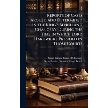 Reports of Cases Argued and Determined in the King’s Bench and Chancery, During the Time in Which Lord Hardwicke Presided in Those Courts