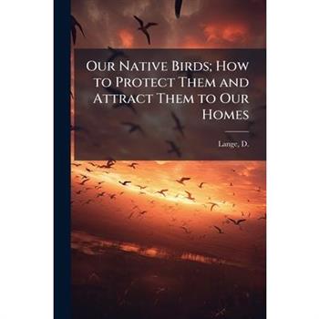 Our Native Birds; How to Protect Them and Attract Them to Our Homes