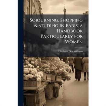 Sojourning, Shopping & Studing in Paris; a Handbook Particularly for Women