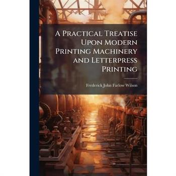 A Practical Treatise Upon Modern Printing Machinery and Letterpress Printing
