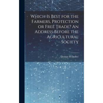 Which is Best for the Farmers, Protection or Free Trade? An Address Before the Agricultural Society Which is Best for the Farmers, Protection or Free Trade? An Address Before the Agricultural Society