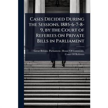 Cases Decided During the Sessions, 1885-6-7-8-9, by the Court of Referees on Private Bills in Parliament