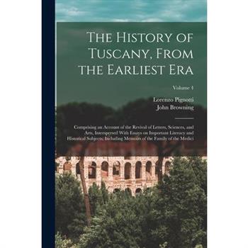 The History of Tuscany, From the Earliest era; Comprising an Account of the Revival of Letters, Sciences, and Arts, Interspersed With Essays on Important Literacy and Historical Subjects; Including Me